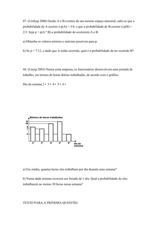 47. (Unifesp 2006) Sendo A e B eventos de um mesmo espaço amostral, sabe-se que a
probabilidade de A ocorrer é p(A) = 3/4, e que a probabilidade de B ocorrer é p(B) =
2/3. Seja p = p(A º B) a probabilidade de ocorrerem A e B.

a) Obtenha os valores mínimo e máximo possíveis para p.

b) Se p = 7/12, e dado que A tenha ocorrido, qual é a probabilidade de ter ocorrido B?




48. (Unesp 2003) Numa certa empresa, os funcionários desenvolvem uma jornada de
trabalho, em termos de horas diárias trabalhadas, de acordo com o gráfico:

Dia da semana 2• 3• 4• 5• 6•




a) Em média, quantas horas eles trabalham por dia durante uma semana?

b) Numa dada semana ocorrerá um feriado de 1 dia. Qual a probabilidade de eles
trabalharem ao menos 30 horas nessa semana?




TEXTO PARA A PRÓXIMA QUESTÃO
 