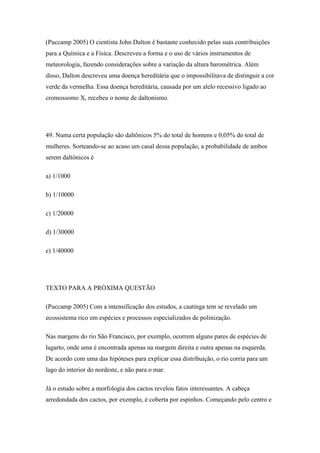 (Puccamp 2005) O cientista John Dalton é bastante conhecido pelas suas contribuições
para a Química e a Física. Descreveu a forma e o uso de vários instrumentos de
meteorologia, fazendo considerações sobre a variação da altura barométrica. Além
disso, Dalton descreveu uma doença hereditária que o impossibilitava de distinguir a cor
verde da vermelha. Essa doença hereditária, causada por um alelo recessivo ligado ao
cromossomo X, recebeu o nome de daltonismo.




49. Numa certa população são daltônicos 5% do total de homens e 0,05% do total de
mulheres. Sorteando-se ao acaso um casal dessa população, a probabilidade de ambos
serem daltônicos é

a) 1/1000

b) 1/10000

c) 1/20000

d) 1/30000

e) 1/40000




TEXTO PARA A PRÓXIMA QUESTÃO

(Puccamp 2005) Com a intensificação dos estudos, a caatinga tem se revelado um
ecossistema rico em espécies e processos especializados de polinização.

Nas margens do rio São Francisco, por exemplo, ocorrem alguns pares de espécies de
lagarto, onde uma é encontrada apenas na margem direita e outra apenas na esquerda.
De acordo com uma das hipóteses para explicar essa distribuição, o rio corria para um
lago do interior do nordeste, e não para o mar.

Já o estudo sobre a morfologia dos cactos revelou fatos interessantes. A cabeça
arredondada dos cactos, por exemplo, é coberta por espinhos. Começando pelo centro e
 