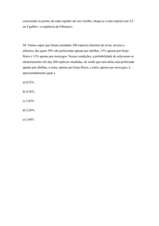 conectando os pontos de cada espinho até seu vizinho, chega-se a uma espiral com 2,5
ou 8 galhos - a seqüência de Fibonacci.




50. Vamos supor que foram estudadas 200 espécies distintas de ervas, árvores e
arbustos, das quais 30% são polinizadas apenas por abelhas, 15% apenas por beija-
flores e 13% apenas por morcegos. Nessas condições, a probabilidade de selecionar-se
aleatoriamente três das 200 espécies estudadas, de modo que uma delas seja polinizada
apenas por abelhas, a outra, apenas por beija-flores, e outra, apenas por morcegos, é
aproximadamente igual a

a) 0,32%

b) 0,36%

c) 3,42%

d) 3,56%

e) 3,84%
 