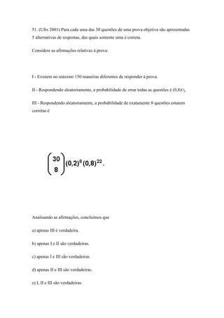 51. (Ufrs 2001) Para cada uma das 30 questões de uma prova objetiva são apresentadas
5 alternativas de respostas, das quais somente uma é correta.

Considere as afirmações relativas à prova:




I - Existem no máximo 150 maneiras diferentes de responder à prova.

II - Respondendo aleatoriamente, a probabilidade de errar todas as questões é (0,8)¤¡.

III - Respondendo aleatoriamente, a probabilidade de exatamente 8 questões estarem
corretas é




Analisando as afirmações, concluímos que

a) apenas III é verdadeira.

b) apenas I e II são verdadeiras.

c) apenas I e III são verdadeiras.

d) apenas II e III são verdadeiras.

e) I, II e III são verdadeiras.
 