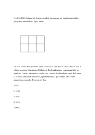 52. (Ufrs 2001) Cada cartela de uma coleção é formada por seis quadrados coloridos,
justapostos como indica a figura abaixo.




Em cada cartela, dois quadrados foram coloridos de azul, dois de verde e dois de rosa. A
coleção apresenta todas as possibilidades de distribuição dessas cores nas cartelas nas
condições citadas e não existem cartelas com a mesma distribuição de cores. Retirando-
se ao acaso uma cartela da coleção, a probabilidade de que somente uma coluna
apresente os quadrados de mesma cor é de

a) 6 %.

b) 36 %

c) 40 %

d) 48 %

e) 90 %
 