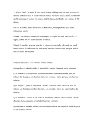 55. (Enem 2005) Um aluno de uma escola será escolhido por sorteio para representá-Ia
em uma certa atividade. A escola tem dois turnos. No diurno há 300 alunos, distribuídos
em 10 turmas de 30 alunos. No noturno há 240 alunos, distribuídos em 6 turmas de 40
alunos.

Em vez do sorteio direto envolvendo os 540 alunos, foram propostos dois outros
métodos de sorteio:

Método I: escolher ao acaso um dos turnos (por exemplo, lançando uma moeda) e, a
seguir, sortear um dos alunos do turno escolhido.

Método II: escolher ao acaso uma das 16 turmas (por exemplo, colocando um papel
com o número de cada turma em uma urna e sorteando uma delas) e, a seguir, sortear
um dos alunos dessa turma.




Sobre os métodos I e II de sorteio é correto afirmar:

a) em ambos os métodos, todos os alunos têm a mesma chance de serem sorteados.

b) no método I, todos os alunos têm a mesma chance de serem sorteados, mas, no
método II a chance de um aluno do diurno ser sorteado é maior que a de um aluno do
noturno.

c) no método II, todos os alunos têm a mesma chance de serem sorteados, mas, no
método I, a chance de um aluno do diurno ser sorteado é maior que a de um aluno do
noturno.

d) no método I, a chance de um aluno do noturno ser sorteado é maior do que a de um
aluno do diurno, enquanto no método II ocorre o contrário.

e) em ambos os métodos, a chance de um aluno do diurno ser sorteado é maior do que a
de um aluno do noturno.
 