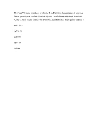 56. (Fatec 99) Numa corrida, os cavalos A, B, C, D e E têm chances iguais de vencer, e
é certo que ocuparão os cinco primeiros lugares. Um aficionado aposta que os animais
A, B e C, nessa ordem, serão os três primeiros. A probabilidade de ele ganhar a aposta é

a) 1/15625

b) 3/3125

c) 1/200

d) 1/120

e) 1/60
 