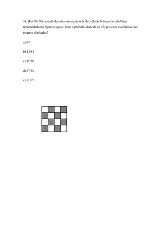 58. (Fei 99) São escolhidas aleatoriamente três das células brancas do tabuleiro
representado na figura a seguir. Qual a probabilidade de as três posições escolhidas não
estarem alinhadas?

a) 6/7

b) 13/14

c) 25/28

d) 27/28

e) 11/65
 