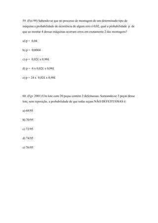 59. (Fei 99) Sabendo-se que no processo de montagem de um determinado tipo de
máquina a probabilidade de ocorrência de algum erro é 0,02, qual a probabilidade p de
que ao montar 4 dessas máquinas ocorram erros em exatamente 2 das montagens?

a) p = 0,04

b) p = 0,0004

c) p = 0,02£ x 0,98£

d) p = 6 x 0,02£ x 0,98£

e) p = 24 x 0,02£ x 0,98£




60. (Fgv 2001) Um lote com 20 peças contém 2 defeituosas. Sorteando-se 3 peças desse
lote, sem reposição, a probabilidade de que todas sejam NÃO DEFEITUOSAS é:

a) 68/95

b) 70/95

c) 72/95

d) 74/95

e) 76/95
 