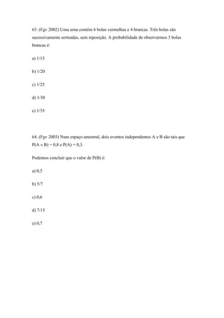 63. (Fgv 2002) Uma urna contém 6 bolas vermelhas e 4 brancas. Três bolas são
sucessivamente sorteadas, sem reposição. A probabilidade de observarmos 3 bolas
brancas é:

a) 1/15

b) 1/20

c) 1/25

d) 1/30

e) 1/35




64. (Fgv 2003) Num espaço amostral, dois eventos independentes A e B são tais que
P(A » B) = 0,8 e P(A) = 0,3.

Podemos concluir que o valor de P(B) é:

a) 0,5

b) 5/7

c) 0,6

d) 7/15

e) 0,7
 