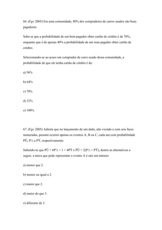 66. (Fgv 2005) Em uma comunidade, 80% dos compradores de carros usados são bons
pagadores.

Sabe-se que a probabilidade de um bom pagador obter cartão de crédito é de 70%,
enquanto que é de apenas 40% a probabilidade de um mau pagador obter cartão de
crédito.

Selecionando-se ao acaso um comprador de carro usado dessa comunidade, a
probabilidade de que ele tenha cartão de crédito é de:

a) 56%

b) 64%

c) 70%

d) 32%

e) 100%




67. (Fgv 2005) Admita que no lançamento de um dado, não viciado e com seis faces
numeradas, possam ocorrer apenas os eventos A, B ou C, cada um com probabilidade
PÛ, P½ e PÝ, respectivamente.

Sabendo-se que PÛ + 6P½ = 1 + 4PÝ e PÛ = 2(P½ + PÝ), dentre as alternativas a
seguir, a única que pode representar o evento A é sair um número

a) menor que 2.

b) menor ou igual a 2.

c) maior que 2.

d) maior do que 3.

e) diferente de 3.
 