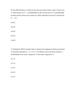 69. (Ita 2005) Retiram-se 3 bolas de uma urna que contém 4 bolas verdes, 5 bolas azuis
e 7 bolas brancas. Se P é a probabilidade de não sair bola azul e P‚ é a probabilidade
de todas as bolas saírem com a mesma cor, então a alternativa que mais se aproxima de
P + P‚ é

a) 0,21.

b) 0,25.

c) 0,28

d) 0,35.

e) 0,40.




70. (Mackenzie 2001) Considere todos os números de 4 algarismos distintos que podem
ser formados utilizando-se 1, 2, 3, 4, 5 e 6. Escolhido ao acaso um desses números, a
probabilidade de ele conter o algarismo 3 e não conter o algarismo 5 é:

a) 7/15

b) 7/12

c) 8/15

d) 4/15

e) 5/12
 