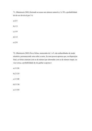 71. (Mackenzie 2001) Sorteado ao acaso um número natural n,1´n´99, a probabilidade
de ele ser divisível por 3 é:

a) 2/3

b) 1/3

c) 1/9

d) 1/2

e) 2/9




72. (Mackenzie 2003) Nove fichas, numeradas de 1 a 9, são embaralhadas de modo
aleatório, permanecendo uma sobre a outra. Se uma pessoa apostou que, na disposição
final, as fichas estariam com as de número par alternadas com as de número ímpar, ou
vice-versa, a probabilidade de ela ganhar a aposta é:

a) 1/126

b) 2/135

c) 1/140

d) 3/136

e) 1/154
 