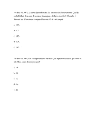 73. (Puc-rio 2001) As cartas de um baralho são amontoadas aleatoriamente. Qual é a
probabilidade de a carta de cima ser de copas e a de baixo também? O baralho é
formado por 52 cartas de 4 naipes diferentes (13 de cada naipe).

a) 1/17.

b) 1/25.

c) 1/27.

d) 1/36.

e) 1/45.




74. (Puc-rio 2004) Um casal pretende ter 3 filhos. Qual a probabilidade de que todos os
três filhos sejam do mesmo sexo?

a) 1/8

b) 1/6

c) 1/3

d) 1/4

e) 2/3
 