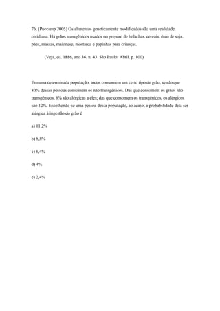 76. (Puccamp 2005) Os alimentos geneticamente modificados são uma realidade
cotidiana. Há grãos transgênicos usados no preparo de bolachas, cereais, óleo de soja,
pães, massas, maionese, mostarda e papinhas para crianças.

        (Veja, ed. 1886, ano 36. n. 43. São Paulo: Abril. p. 100)




Em uma determinada população, todos consomem um certo tipo de grão, sendo que
80% dessas pessoas consomem os não transgênicos. Das que consomem os grãos não
transgênicos, 8% são alérgicas a eles; das que consomem os transgênicos, os alérgicos
são 12%. Escolhendo-se uma pessoa dessa população, ao acaso, a probabilidade dela ser
alérgica à ingestão do grão é

a) 11,2%

b) 8,8%

c) 6,4%

d) 4%

e) 2,4%
 