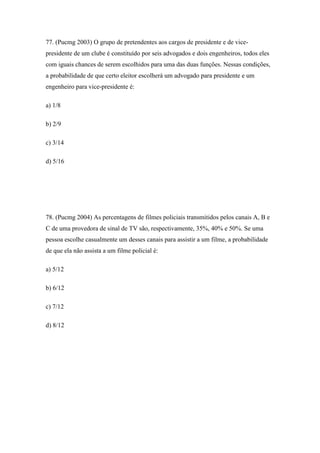 77. (Pucmg 2003) O grupo de pretendentes aos cargos de presidente e de vice-
presidente de um clube é constituído por seis advogados e dois engenheiros, todos eles
com iguais chances de serem escolhidos para uma das duas funções. Nessas condições,
a probabilidade de que certo eleitor escolherá um advogado para presidente e um
engenheiro para vice-presidente é:

a) 1/8

b) 2/9

c) 3/14

d) 5/16




78. (Pucmg 2004) As percentagens de filmes policiais transmitidos pelos canais A, B e
C de uma provedora de sinal de TV são, respectivamente, 35%, 40% e 50%. Se uma
pessoa escolhe casualmente um desses canais para assistir a um filme, a probabilidade
de que ela não assista a um filme policial é:

a) 5/12

b) 6/12

c) 7/12

d) 8/12
 