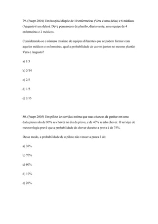 79. (Pucpr 2004) Um hospital dispõe de 10 enfermeiras (Vera é uma delas) e 6 médicos
(Augusto é um deles). Deve permanecer de plantão, diariamente, uma equipe de 4
enfermeiras e 2 médicos.

Considerando-se o número máximo de equipes diferentes que se podem formar com
aqueles médicos e enfermeiras, qual a probabilidade de caírem juntos no mesmo plantão
Vera e Augusto?

a) 1/3

b) 3/14

c) 2/5

d) 1/5

e) 2/15




80. (Pucpr 2005) Um piloto de corridas estima que suas chances de ganhar em uma
dada prova são de 80% se chover no dia da prova, e de 40% se não chover. O serviço de
meteorologia prevê que a probabilidade de chover durante a prova é de 75%.

Desse modo, a probabilidade de o piloto não vencer a prova é de:

a) 30%

b) 70%

c) 60%

d) 10%

e) 20%
 