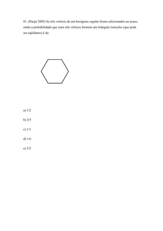 81. (Pucpr 2005) Se três vértices de um hexágono regular forem selecionados ao acaso,
então a probabilidade que estes três vértices formem um triângulo isósceles (que pode
ser eqüilátero) é de:




a) 1/2

b) 2/5

c) 1/3

d) 1/6

e) 3/5
 
