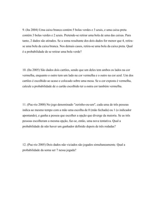 9. (Ita 2004) Uma caixa branca contém 5 bolas verdes e 3 azuis, e uma caixa preta
contém 3 bolas verdes e 2 azuis. Pretende-se retirar uma bola de uma das caixas. Para
tanto, 2 dados são atirados. Se a soma resultante dos dois dados for menor que 4, retira-
se uma bola da caixa branca. Nos demais casos, retira-se uma bola da caixa preta. Qual
é a probabilidade de se retirar uma bola verde?




10. (Ita 2005) São dados dois cartões, sendo que um deles tem ambos os lados na cor
vermelha, enquanto o outro tem um lado na cor vermelha e o outro na cor azul. Um dos
cartões é escolhido ao acaso e colocado sobre uma mesa. Se a cor exposta é vermelha,
calcule a probabilidade de o cartão escolhido ter a outra cor também vermelha.




11. (Puc-rio 2000) No jogo denominado "zerinho-ou-um", cada uma de três pessoas
indica ao mesmo tempo com a mão uma escolha de 0 (mão fechada) ou 1 (o indicador
apontando), e ganha a pessoa que escolher a opção que diverge da maioria. Se as três
pessoas escolheram a mesma opção, faz-se, então, uma nova tentativa. Qual a
probabilidade de não haver um ganhador definido depois de três rodadas?




12. (Puc-rio 2005) Dois dados não viciados são jogados simultaneamente. Qual a
probabilidade da soma ser 7 nessa jogada?
 
