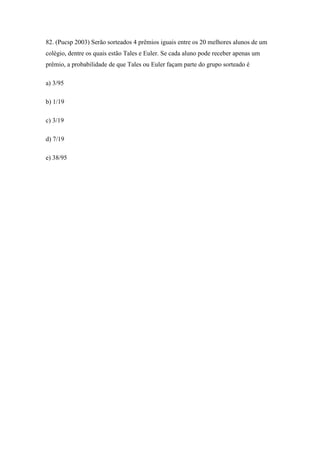 82. (Pucsp 2003) Serão sorteados 4 prêmios iguais entre os 20 melhores alunos de um
colégio, dentre os quais estão Tales e Euler. Se cada aluno pode receber apenas um
prêmio, a probabilidade de que Tales ou Euler façam parte do grupo sorteado é

a) 3/95

b) 1/19

c) 3/19

d) 7/19

e) 38/95
 
