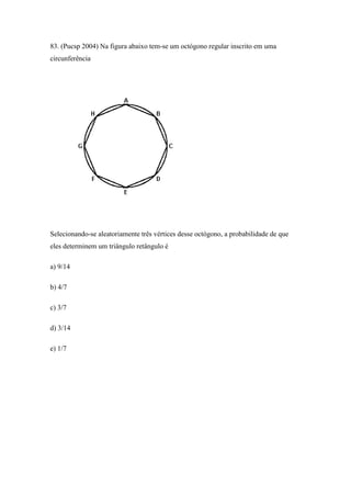83. (Pucsp 2004) Na figura abaixo tem-se um octógono regular inscrito em uma
circunferência




Selecionando-se aleatoriamente três vértices desse octógono, a probabilidade de que
eles determinem um triângulo retângulo é

a) 9/14

b) 4/7

c) 3/7

d) 3/14

e) 1/7
 