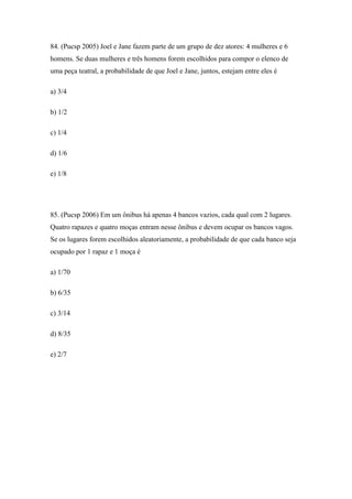 84. (Pucsp 2005) Joel e Jane fazem parte de um grupo de dez atores: 4 mulheres e 6
homens. Se duas mulheres e três homens forem escolhidos para compor o elenco de
uma peça teatral, a probabilidade de que Joel e Jane, juntos, estejam entre eles é

a) 3/4

b) 1/2

c) 1/4

d) 1/6

e) 1/8




85. (Pucsp 2006) Em um ônibus há apenas 4 bancos vazios, cada qual com 2 lugares.
Quatro rapazes e quatro moças entram nesse ônibus e devem ocupar os bancos vagos.
Se os lugares forem escolhidos aleatoriamente, a probabilidade de que cada banco seja
ocupado por 1 rapaz e 1 moça é

a) 1/70

b) 6/35

c) 3/14

d) 8/35

e) 2/7
 