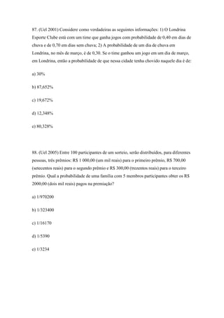 87. (Uel 2001) Considere como verdadeiras as seguintes informações: 1) O Londrina
Esporte Clube está com um time que ganha jogos com probabilidade de 0,40 em dias de
chuva e de 0,70 em dias sem chuva; 2) A probabilidade de um dia de chuva em
Londrina, no mês de março, é de 0,30. Se o time ganhou um jogo em um dia de março,
em Londrina, então a probabilidade de que nessa cidade tenha chovido naquele dia é de:

a) 30%

b) 87,652%

c) 19,672%

d) 12,348%

e) 80,328%




88. (Uel 2005) Entre 100 participantes de um sorteio, serão distribuídos, para diferentes
pessoas, três prêmios: R$ 1 000,00 (um mil reais) para o primeiro prêmio, R$ 700,00
(setecentos reais) para o segundo prêmio e R$ 300,00 (trezentos reais) para o terceiro
prêmio. Qual a probabilidade de uma família com 5 membros participantes obter os R$
2000,00 (dois mil reais) pagos na premiação?

a) 1/970200

b) 1/323400

c) 1/16170

d) 1/5390

e) 1/3234
 