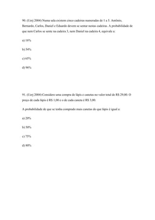 90. (Uerj 2004) Numa sala existem cinco cadeiras numeradas de 1 a 5. Antônio,
Bernardo, Carlos, Daniel e Eduardo devem se sentar nestas cadeiras. A probabilidade de
que nem Carlos se sente na cadeira 3, nem Daniel na cadeira 4, equivale a:

a) 16%

b) 54%

c) 65%

d) 96%




91. (Uerj 2004) Considere uma compra de lápis e canetas no valor total de R$ 29,00. O
preço de cada lápis é R$ 1,00 e o de cada caneta é R$ 3,00.

A probabilidade de que se tenha comprado mais canetas do que lápis é igual a:

a) 20%

b) 50%

c) 75%

d) 80%
 