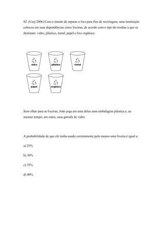 92. (Uerj 2006) Com o intuito de separar o lixo para fins de reciclagem, uma instituição
colocou em suas dependências cinco lixeiras, de acordo com o tipo de resíduo a que se
destinam: vidro, plástico, metal, papel e lixo orgânico.




Sem olhar para as lixeiras, João joga em uma delas uma embalagem plástica e, ao
mesmo tempo, em outra, uma garrafa de vidro.




A probabilidade de que ele tenha usado corretamente pelo menos uma lixeira é igual a:

a) 25%

b) 30%

c) 35%

d) 40%
 