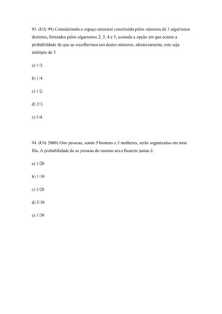 93. (Ufc 99) Considerando o espaço amostral constituído pelos números de 3 algarismos
distintos, formados pelos algarismos 2, 3, 4 e 5, assinale a opção em que consta a
probabilidade de que ao escolhermos um destes números, aleatoriamente, este seja
múltiplo de 3

a) 1/3.

b) 1/4.

c) 1/2.

d) 2/3.

e) 3/4.




94. (Ufc 2000) Oito pessoas, sendo 5 homens e 3 mulheres, serão organizadas em uma
fila. A probabilidade de as pessoas do mesmo sexo ficarem juntas é:

a) 1/28

b) 1/18

c) 3/28

d) 5/18

e) 1/38
 