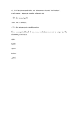 95. (Uff 2003) Gilbert e Hatcher, em "Mathematics Beyond The Numbers",
relativamente à população mundial, informam que:

- 43% têm sangue tipo O;

- 85% têm Rh positivo;

- 37% têm sangue tipo O com Rh positivo.

Nesse caso, a probabilidade de uma pessoa escolhida ao acaso não ter sangue tipo O e
não ter Rh positivo é de:

a) 9%

b) 15%

c) 37%

d) 63%

e) 91%
 