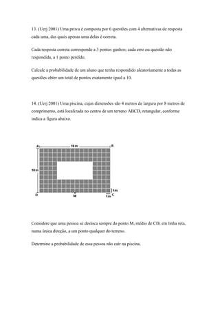 13. (Uerj 2001) Uma prova é composta por 6 questões com 4 alternativas de resposta
cada uma, das quais apenas uma delas é correta.

Cada resposta correta corresponde a 3 pontos ganhos; cada erro ou questão não
respondida, a 1 ponto perdido.

Calcule a probabilidade de um aluno que tenha respondido aleatoriamente a todas as
questões obter um total de pontos exatamente igual a 10.




14. (Uerj 2001) Uma piscina, cujas dimensões são 4 metros de largura por 8 metros de
comprimento, está localizada no centro de um terreno ABCD, retangular, conforme
indica a figura abaixo.




Considere que uma pessoa se desloca sempre do ponto M, médio de CD, em linha reta,
numa única direção, a um ponto qualquer do terreno.

Determine a probabilidade de essa pessoa não cair na piscina.
 