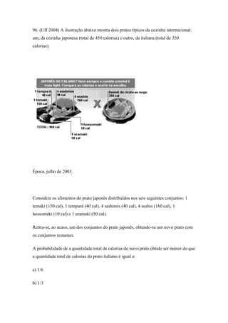 96. (Uff 2004) A ilustração abaixo mostra dois pratos típicos da cozinha internacional:
um, da cozinha japonesa (total de 450 calorias) e outro, da italiana (total de 350
calorias).




Época, julho de 2003.




Considere os alimentos do prato japonês distribuídos nos seis seguintes conjuntos: 1
temaki (150 cal), 1 tempurá (40 cal), 4 sashimis (40 cal), 4 sushis (160 cal), 1
hossomaki (10 cal) e 1 uramaki (50 cal).

Retira-se, ao acaso, um dos conjuntos do prato japonês, obtendo-se um novo prato com
os conjuntos restantes.

A probabilidade de a quantidade total de calorias do novo prato obtido ser menor do que
a quantidade total de calorias do prato italiano é igual a:

a) 1/6

b) 1/3
 