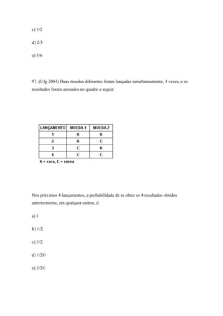 c) 1/2

d) 2/3

e) 5/6




97. (Ufg 2004) Duas moedas diferentes foram lançadas simultaneamente, 4 vezes, e os
resultados foram anotados no quadro a seguir:




Nos próximos 4 lançamentos, a probabilidade de se obter os 4 resultados obtidos
anteriormente, em qualquer ordem, é:

a) 1

b) 1/2¦

c) 3/2¦

d) 1/2©

e) 3/2©
 