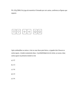 98. (Ufg 2006) Um jogo de memória é formado por seis cartas, conforme as figuras que
seguem:




Após embaralhar as cartas e virar as suas faces para baixo, o jogador deve buscar as
cartas iguais, virando exatamente duas. A probabilidade de ele retirar, ao acaso, duas
cartas iguais na primeira tentativa é de

a) 1/2

b) 1/3

c) 1/4

d) 1/5

e) 1/6
 
