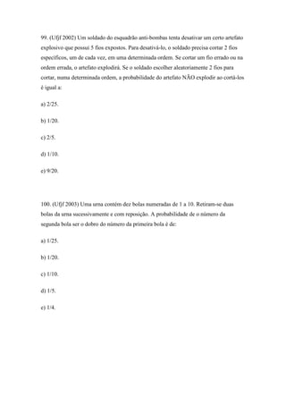 99. (Ufjf 2002) Um soldado do esquadrão anti-bombas tenta desativar um certo artefato
explosivo que possui 5 fios expostos. Para desativá-lo, o soldado precisa cortar 2 fios
específicos, um de cada vez, em uma determinada ordem. Se cortar um fio errado ou na
ordem errada, o artefato explodirá. Se o soldado escolher aleatoriamente 2 fios para
cortar, numa determinada ordem, a probabilidade do artefato NÃO explodir ao cortá-los
é igual a:

a) 2/25.

b) 1/20.

c) 2/5.

d) 1/10.

e) 9/20.




100. (Ufjf 2003) Uma urna contém dez bolas numeradas de 1 a 10. Retiram-se duas
bolas da urna sucessivamente e com reposição. A probabilidade de o número da
segunda bola ser o dobro do número da primeira bola é de:

a) 1/25.

b) 1/20.

c) 1/10.

d) 1/5.

e) 1/4.
 
