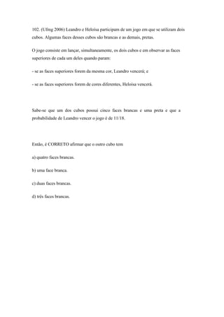 102. (Ufmg 2006) Leandro e Heloísa participam de um jogo em que se utilizam dois
cubos. Algumas faces desses cubos são brancas e as demais, pretas.

O jogo consiste em lançar, simultaneamente, os dois cubos e em observar as faces
superiores de cada um deles quando param:

- se as faces superiores forem da mesma cor, Leandro vencerá; e

- se as faces superiores forem de cores diferentes, Heloísa vencerá.




Sabe-se que um dos cubos possui cinco faces brancas e uma preta e que a
probabilidade de Leandro vencer o jogo é de 11/18.




Então, é CORRETO afirmar que o outro cubo tem

a) quatro faces brancas.

b) uma face branca.

c) duas faces brancas.

d) três faces brancas.
 