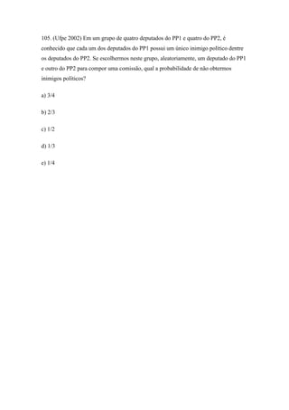 105. (Ufpe 2002) Em um grupo de quatro deputados do PP1 e quatro do PP2, é
conhecido que cada um dos deputados do PP1 possui um único inimigo político dentre
os deputados do PP2. Se escolhermos neste grupo, aleatoriamente, um deputado do PP1
e outro do PP2 para compor uma comissão, qual a probabilidade de não obtermos
inimigos políticos?

a) 3/4

b) 2/3

c) 1/2

d) 1/3

e) 1/4
 