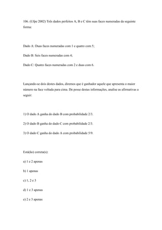 106. (Ufpe 2002) Três dados perfeitos A, B e C têm suas faces numeradas da seguinte
forma:




Dado A: Duas faces numeradas com 1 e quatro com 5;

Dado B: Seis faces numeradas com 4;

Dado C: Quatro faces numeradas com 2 e duas com 6.




Lançando-se dois destes dados, diremos que é ganhador aquele que apresenta o maior
número na face voltada para cima. De posse destas informações, analise as afirmativas a
seguir:




1) O dado A ganha do dado B com probabilidade 2/3.

2) O dado B ganha do dado C com probabilidade 2/3.

3) O dado C ganha do dado A com probabilidade 5/9.




Está(ão) correta(s):

a) 1 e 2 apenas

b) 1 apenas

c) 1, 2 e 3

d) 1 e 3 apenas

e) 2 e 3 apenas
 