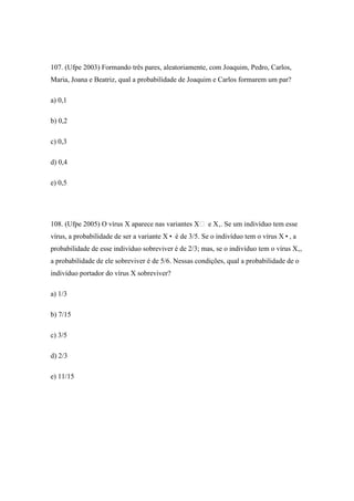 107. (Ufpe 2003) Formando três pares, aleatoriamente, com Joaquim, Pedro, Carlos,
Maria, Joana e Beatriz, qual a probabilidade de Joaquim e Carlos formarem um par?

a) 0,1

b) 0,2

c) 0,3

d) 0,4

e) 0,5




108. (Ufpe 2005) O vírus X aparece nas variantes X e X‚. Se um indivíduo tem esse
vírus, a probabilidade de ser a variante X• é de 3/5. Se o indivíduo tem o vírus X•, a
probabilidade de esse indivíduo sobreviver é de 2/3; mas, se o indivíduo tem o vírus X‚,
a probabilidade de ele sobreviver é de 5/6. Nessas condições, qual a probabilidade de o
indivíduo portador do vírus X sobreviver?

a) 1/3

b) 7/15

c) 3/5

d) 2/3

e) 11/15
 