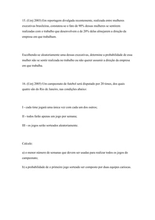 15. (Uerj 2003) Em reportagem divulgada recentemente, realizada entre mulheres
executivas brasileiras, constatou-se o fato de 90% dessas mulheres se sentirem
realizadas com o trabalho que desenvolvem e de 20% delas almejarem a direção da
empresa em que trabalham.




Escolhendo-se aleatoriamente uma dessas executivas, determine a probabilidade de essa
mulher não se sentir realizada no trabalho ou não querer assumir a direção da empresa
em que trabalha.




16. (Uerj 2005) Um campeonato de futebol será disputado por 20 times, dos quais
quatro são do Rio de Janeiro, nas condições abaixo:




I - cada time jogará uma única vez com cada um dos outros;

II - todos farão apenas um jogo por semana;

III - os jogos serão sorteados aleatoriamente.




Calcule:

a) o menor número de semanas que devem ser usadas para realizar todos os jogos do
campeonato;

b) a probabilidade de o primeiro jogo sorteado ser composto por duas equipes cariocas.
 
