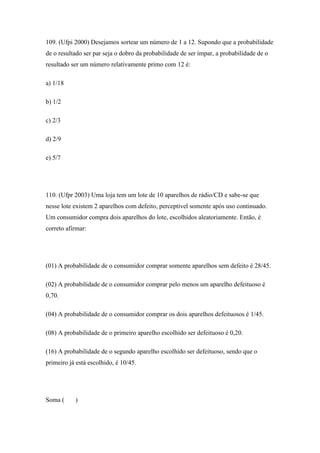 109. (Ufpi 2000) Desejamos sortear um número de 1 a 12. Supondo que a probabilidade
de o resultado ser par seja o dobro da probabilidade de ser ímpar, a probabilidade de o
resultado ser um número relativamente primo com 12 é:

a) 1/18

b) 1/2

c) 2/3

d) 2/9

e) 5/7




110. (Ufpr 2003) Uma loja tem um lote de 10 aparelhos de rádio/CD e sabe-se que
nesse lote existem 2 aparelhos com defeito, perceptível somente após uso continuado.
Um consumidor compra dois aparelhos do lote, escolhidos aleatoriamente. Então, é
correto afirmar:




(01) A probabilidade de o consumidor comprar somente aparelhos sem defeito é 28/45.

(02) A probabilidade de o consumidor comprar pelo menos um aparelho defeituoso é
0,70.

(04) A probabilidade de o consumidor comprar os dois aparelhos defeituosos é 1/45.

(08) A probabilidade de o primeiro aparelho escolhido ser defeituoso é 0,20.

(16) A probabilidade de o segundo aparelho escolhido ser defeituoso, sendo que o
primeiro já está escolhido, é 10/45.




Soma (     )
 