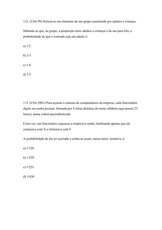 112. (Ufrn 99) Sorteia-se um elemento de um grupo constituído por adultos e crianças.

Sabendo-se que, no grupo, a proporção entre adultos e crianças é de um para três, a
probabilidade de que o sorteado seja um adulto é:

a) 1/2

b) 1/3

c) 1/4

d) 1/5




113. (Ufrn 2001) Para acessar o sistema de computadores da empresa, cada funcionário
digita sua senha pessoal, formada por 4 letras distintas do nosso alfabeto (que possui 23
letras), numa ordem preestabelecida.

Certa vez, um funcionário esqueceu a respectiva senha, lembrando apenas que ela
começava com X e terminava com F.

A probabilidade de ele ter acertado a senha ao acaso, numa única tentativa, é:

a) 1/326

b) 1/529

c) 1/253

d) 1/420
 