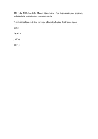 114. (Ufrn 2003) José, João, Manoel, Lúcia, Maria e Ana foram ao cinema e sentaram-
se lado a lado, aleatoriamente, numa mesma fila.

A probabilidade de José ficar entre Ana e Lúcia (ou Lúcia e Ana), lado a lado, é

a) 1/2

b) 14/15

c) 1/30

d) 1/15
 