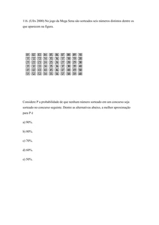 116. (Ufrs 2000) No jogo da Mega Sena são sorteados seis números distintos dentre os
que aparecem na figura.




Considere P a probabilidade de que nenhum número sorteado em um concurso seja
sorteado no concurso seguinte. Dentre as alternativas abaixo, a melhor aproximação
para P é

a) 90%.

b) 80%.

c) 70%.

d) 60%.

e) 50%.
 