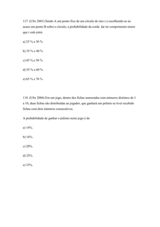 117. (Ufrs 2001) Sendo A um ponto fixo de um círculo de raio r e escolhendo-se ao
acaso um ponto B sobre o círculo, a probabilidade da corda åæ ter comprimento maior
que r está entre

a) 25 % e 30 %

b) 35 % e 40 %

c) 45 % e 50 %

d) 55 % e 60 %

e) 65 % e 70 %




118. (Ufrs 2004) Em um jogo, dentre dez fichas numeradas com números distintos de 1
a 10, duas fichas são distribuídas ao jogador, que ganhará um prêmio se tiver recebido
fichas com dois números consecutivos.

A probabilidade de ganhar o prêmio neste jogo é de

a) 14%.

b) 16%.

c) 20%.

d) 25%.

e) 33%.
 