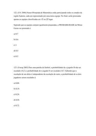 122. (Ufv 2000) Numa Olimpíada de Matemática estão participando todos os estados da
região Sudeste, cada um representado por uma única equipe. No final, serão premiadas
apenas as equipes classificadas em 1Ž ou 2Ž lugar.

Supondo que as equipes estejam igualmente preparadas, a PROBABILIDADE de Minas
Gerais ser premiada é:

a) 0,7

b) 0,6

c) 1

d) 0,5

e) 0,3




123. (Unesp 2003) Para uma partida de futebol, a probabilidade de o jogador R não ser
escalado é 0,2 e a probabilidade de o jogador S ser escalado é 0,7. Sabendo que a
escalação de um deles é independente da escalação do outro, a probabilidade de os dois
jogadores serem escalados é:

a) 0,06.

b) 0,14.

c) 0,24.

d) 0,56.

e) 0,72.
 