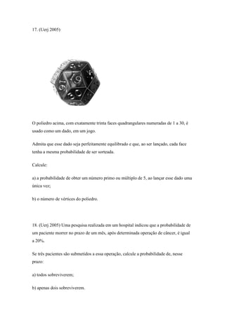 17. (Uerj 2005)




O poliedro acima, com exatamente trinta faces quadrangulares numeradas de 1 a 30, é
usado como um dado, em um jogo.

Admita que esse dado seja perfeitamente equilibrado e que, ao ser lançado, cada face
tenha a mesma probabilidade de ser sorteada.

Calcule:

a) a probabilidade de obter um número primo ou múltiplo de 5, ao lançar esse dado uma
única vez;

b) o número de vértices do poliedro.




18. (Uerj 2005) Uma pesquisa realizada em um hospital indicou que a probabilidade de
um paciente morrer no prazo de um mês, após determinada operação de câncer, é igual
a 20%.

Se três pacientes são submetidos a essa operação, calcule a probabilidade de, nesse
prazo:

a) todos sobreviverem;

b) apenas dois sobreviverem.
 