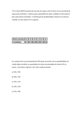 124. (Unesp 2005) O gerente de uma loja de roupas, antes de fazer nova encomenda de
calças jeans femininas, verificou qual a quantidade de calças vendidas no mês anterior,
para cada número (tamanho). A distribuição de probabilidades referente aos números
vendidos no mês anterior foi a seguinte:




Se o gerente fizer uma encomenda de 500 calças de acordo com as probabilidades de
vendas dadas na tabela, as quantidades de calças encomendadas de número 40 ou
menos, e de número superior a 40, serão, respectivamente:

a) 320 e 180.

b) 380 e 120.

c) 350 e 150.

d) 180 e 320.

e) 120 e 380.
 