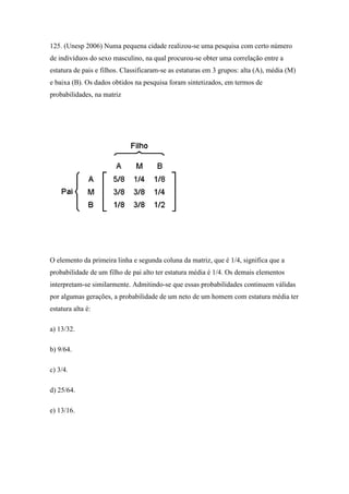 125. (Unesp 2006) Numa pequena cidade realizou-se uma pesquisa com certo número
de indivíduos do sexo masculino, na qual procurou-se obter uma correlação entre a
estatura de pais e filhos. Classificaram-se as estaturas em 3 grupos: alta (A), média (M)
e baixa (B). Os dados obtidos na pesquisa foram sintetizados, em termos de
probabilidades, na matriz




O elemento da primeira linha e segunda coluna da matriz, que é 1/4, significa que a
probabilidade de um filho de pai alto ter estatura média é 1/4. Os demais elementos
interpretam-se similarmente. Admitindo-se que essas probabilidades continuem válidas
por algumas gerações, a probabilidade de um neto de um homem com estatura média ter
estatura alta é:

a) 13/32.

b) 9/64.

c) 3/4.

d) 25/64.

e) 13/16.
 