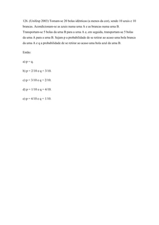 126. (Unifesp 2003) Tomam-se 20 bolas idênticas (a menos da cor), sendo 10 azuis e 10
brancas. Acondicionam-se as azuis numa urna A e as brancas numa urna B.
Transportam-se 5 bolas da urna B para a urna A e, em seguida, transportam-se 5 bolas
da urna A para a urna B. Sejam p a probabilidade de se retirar ao acaso uma bola branca
da urna A e q a probabilidade de se retirar ao acaso uma bola azul da urna B.

Então:

a) p = q.

b) p = 2/10 e q = 3/10.

c) p = 3/10 e q = 2/10.

d) p = 1/10 e q = 4/10.

e) p = 4/10 e q = 1/10.
 