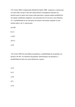 129. (Unirio 2002) A Organização Mundial da Saúde -OMS - pesquisou e concluiu que
um casal sadio, em que os dois não sejam parentes consangüíneos (parentes em
primeiro grau), ao gerar uma criança, pode apresentar o seguinte quadro probabilístico
em relação a problemas congênitos: sexo masculino tem 2% de risco e sexo feminino,
3%. A probabilidade de um casal gerar um menino com doença congênita ou uma
menina sadia é, em %, expressa por:

a) 0,485

b) 2,5

c) 49,5

d) 97,5

e) 99




130. (Unirio 2003) Em uma fábrica de parafusos, a probabilidade de um parafuso ser
perfeito é de 96%. Se retirarmos da produção, aleatoriamente, três parafusos, a
probabilidade de todos eles serem defeituosos é igual a:




a) 5£

b) 5¤

c) 5¥

d) 5¦

e) 5§
 