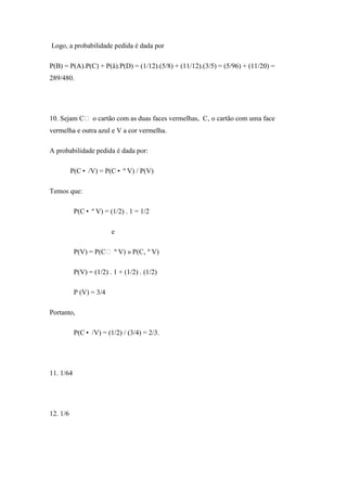 Logo, a probabilidade pedida é dada por

P(B) = P(A).P(C) + P(å).P(D) = (1/12).(5/8) + (11/12).(3/5) = (5/96) + (11/20) =
289/480.




10. Sejam C o cartão com as duas faces vermelhas, C‚ o cartão com uma face
vermelha e outra azul e V a cor vermelha.

A probabilidade pedida é dada por:

          P(C• /V) = P(C• º V) / P(V)

Temos que:

           P(C• º V) = (1/2) . 1 = 1/2

                         e

           P(V) = P(C º V) » P(C‚ º V)

           P(V) = (1/2) . 1 + (1/2) . (1/2)

           P (V) = 3/4

Portanto,

           P(C• /V) = (1/2) / (3/4) = 2/3.




11. 1/64




12. 1/6
 