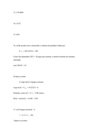 13. 135/4096




14. 15/32




15. 82%




16. a) De acordo com o enunciado, o número de partidas é dado por:

       C‚³,‚ = 20!/(18!2!) = 190

Como são disputados 20/2 = 10 jogos por semana, o número mínimo de semanas
utilizadas

será 190/10 = 19.




b) Seja o evento

       A: jogo entre 2 equipes cariocas

Logo n(A) = C„,‚ = 4!/(2!2!) = 6.

Portanto, como n(²) = C‚³,‚ =190, temos:

P(A) = n(A)/n(²) = 6/190 = 3/95.




17. a) O espaço amostral ² é

       ² = {1, 2, 3, ..., 30}

Sejam os eventos:
 